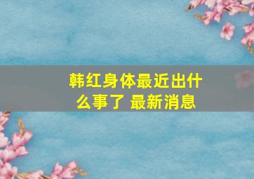 韩红身体最近出什么事了 最新消息